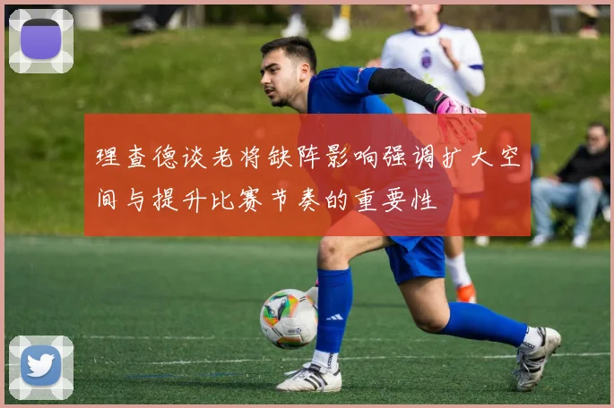 理查德谈老将缺阵影响强调扩大空间与提升比赛节奏的重要性