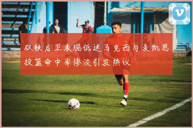 双铁后卫表现低迷马克西与麦凯恩投篮命中率惨淡引发热议