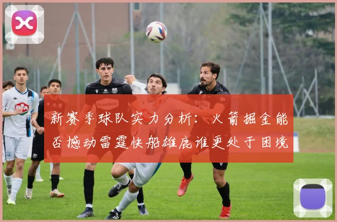 新赛季球队实力分析：火箭掘金能否撼动雷霆快船雄鹿谁更处于困境
