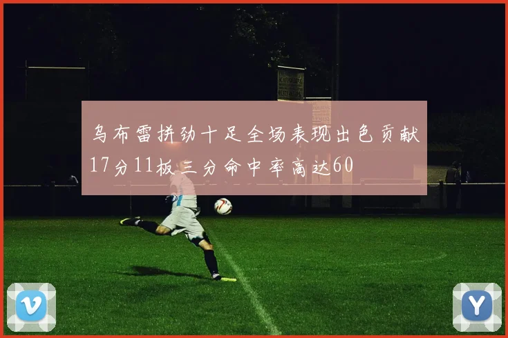 乌布雷拼劲十足全场表现出色贡献17分11板三分命中率高达60