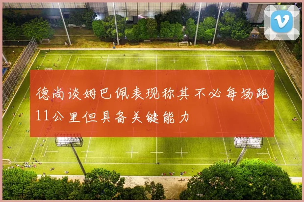 德尚谈姆巴佩表现称其不必每场跑11公里但具备关键能力