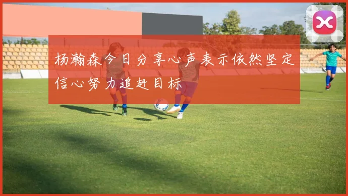 杨瀚森今日分享心声表示依然坚定信心努力追赶目标