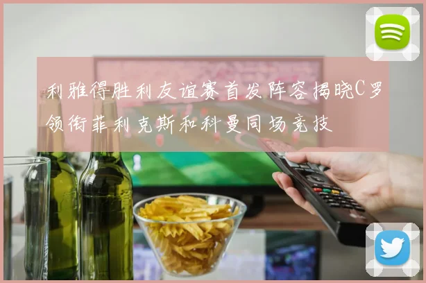 利雅得胜利友谊赛首发阵容揭晓C罗领衔菲利克斯和科曼同场竞技