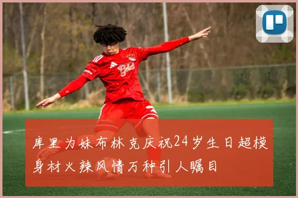 库里为妹布林克庆祝24岁生日超模身材火辣风情万种引人瞩目