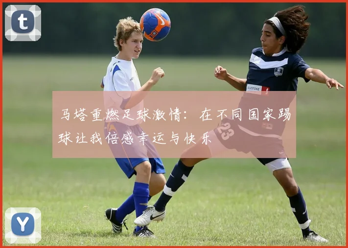 马塔重燃足球激情：在不同国家踢球让我倍感幸运与快乐