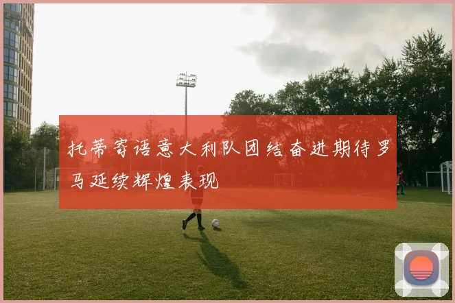 托蒂寄语意大利队团结奋进期待罗马延续辉煌表现