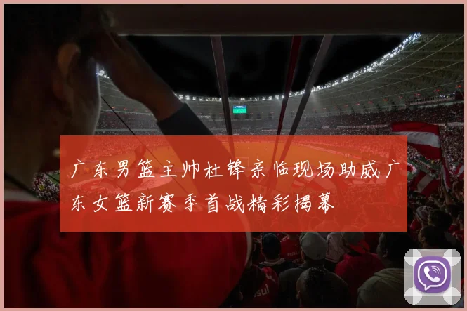 广东男篮主帅杜锋亲临现场助威广东女篮新赛季首战精彩揭幕
