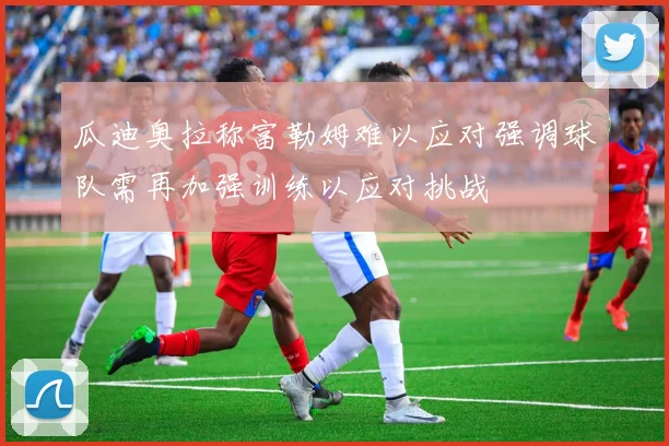 瓜迪奥拉称富勒姆难以应对强调球队需再加强训练以应对挑战