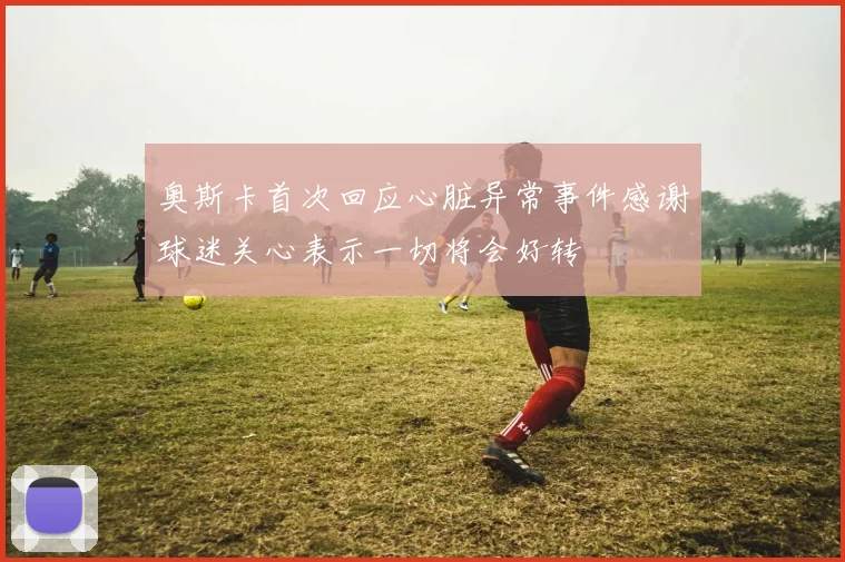 奥斯卡首次回应心脏异常事件感谢球迷关心表示一切将会好转