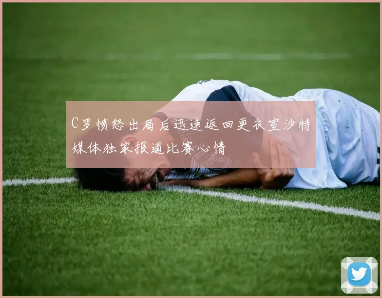 C罗愤怒出局后迅速返回更衣室沙特媒体独家报道比赛心情