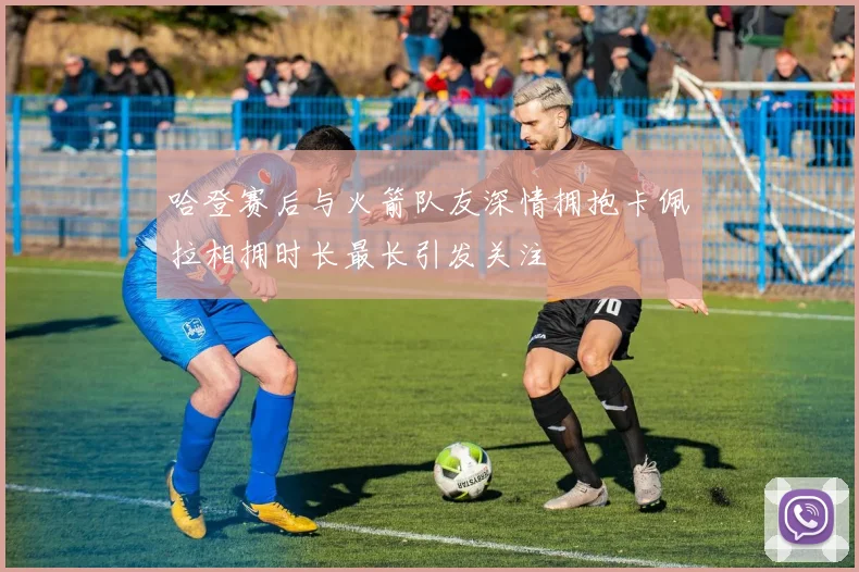 哈登赛后与火箭队友深情拥抱卡佩拉相拥时长最长引发关注