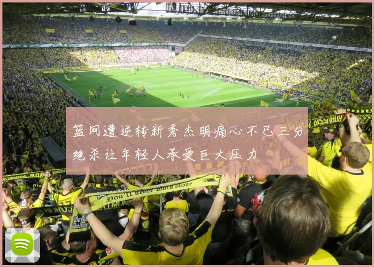 篮网遭逆转新秀杰明痛心不已三分绝杀让年轻人承受巨大压力