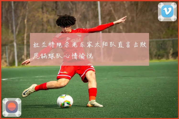 杜兰特绝杀老东家太阳队直言击败甩锅球队心情愉悦