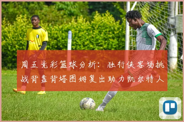 周五竞彩篮球分析：独行侠客场挑战背靠背塔图姆复出助力凯尔特人