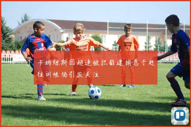 卡姆琼斯因超速被拦截逮捕急于赶往训练场引发关注