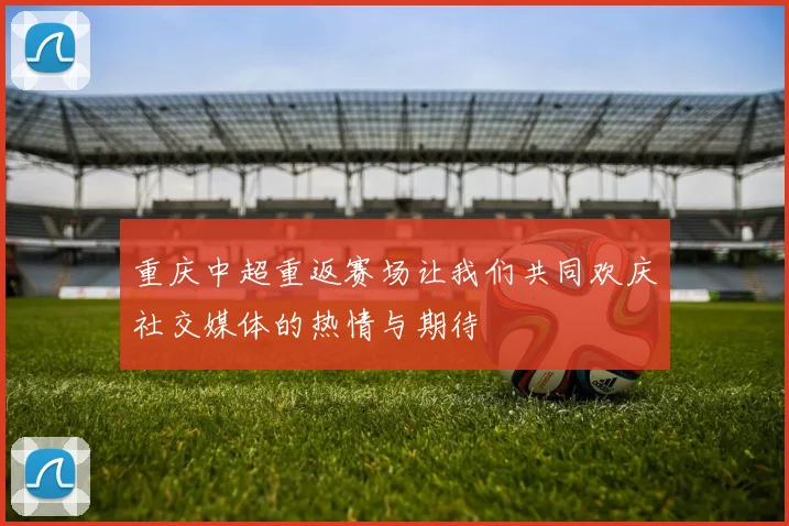 重庆中超重返赛场让我们共同欢庆社交媒体的热情与期待