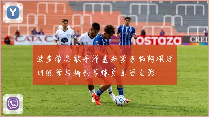波多黎各歌手洋基老爹亲临阿根廷训练营与梅西等球员亲密合影