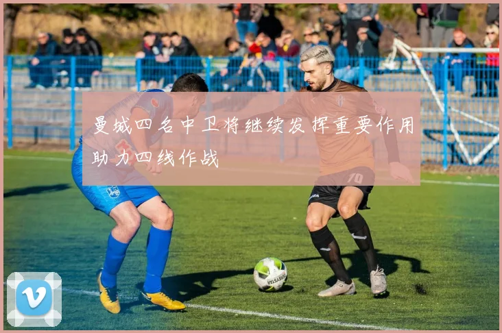曼城四名中卫将继续发挥重要作用助力四线作战
