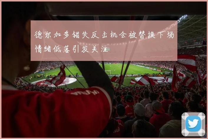 德尔加多错失反击机会被替换下场情绪低落引发关注