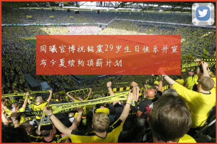 同曦官博祝铭震29岁生日快乐并宣布今夏续约顶薪计划