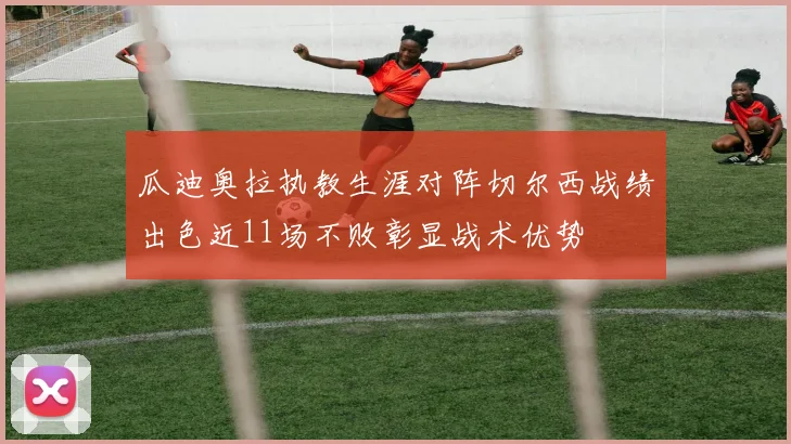 瓜迪奥拉执教生涯对阵切尔西战绩出色近11场不败彰显战术优势