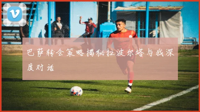 巴萨转会策略揭秘拉波尔塔与我深度对话