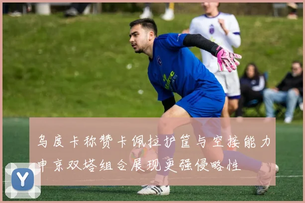 乌度卡称赞卡佩拉护筐与空接能力申京双塔组合展现更强侵略性