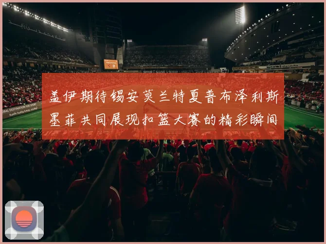 盖伊期待锡安莫兰特夏普布泽利斯墨菲共同展现扣篮大赛的精彩瞬间