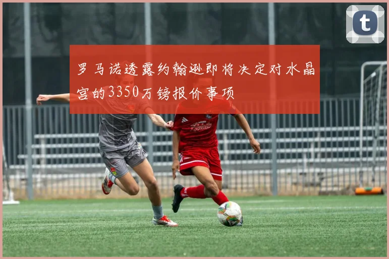 罗马诺透露约翰逊即将决定对水晶宫的3350万镑报价事项