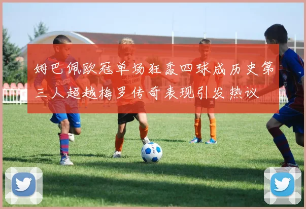 姆巴佩欧冠单场狂轰四球成历史第三人超越梅罗传奇表现引发热议