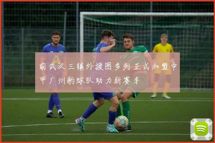 前武汉三镇外援图多列正式加盟中甲广州豹球队助力新赛季