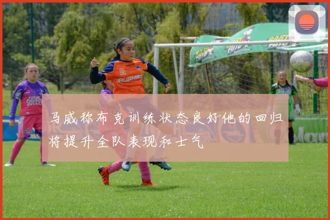 马威称布克训练状态良好他的回归将提升全队表现和士气