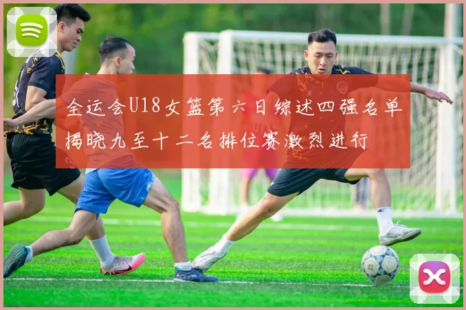 全运会U18女篮第六日综述四强名单揭晓九至十二名排位赛激烈进行