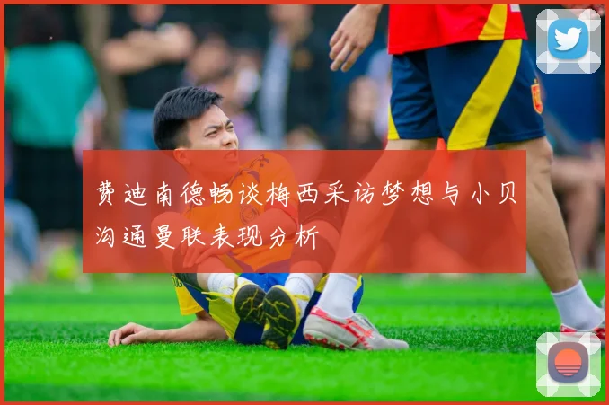 费迪南德畅谈梅西采访梦想与小贝沟通曼联表现分析