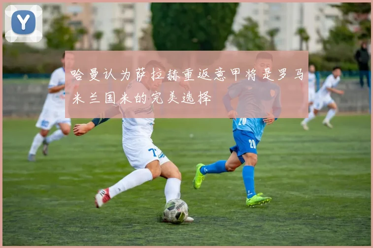 哈曼认为萨拉赫重返意甲将是罗马米兰国米的完美选择